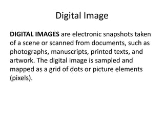 Digital Image 
DIGITAL IMAGES are electronic snapshots taken 
of a scene or scanned from documents, such as 
photographs, manuscripts, printed texts, and 
artwork. The digital image is sampled and 
mapped as a grid of dots or picture elements 
(pixels). 
 