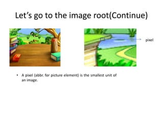 Let’s go to the image root(Continue) 
pixel 
• A pixel (abbr. for picture element) is the smallest unit of 
an image. 
 