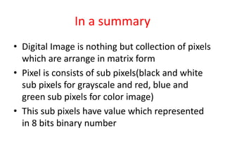 In a summary 
• Digital Image is nothing but collection of pixels 
which are arrange in matrix form 
• Pixel is consists of sub pixels(black and white 
sub pixels for grayscale and red, blue and 
green sub pixels for color image) 
• This sub pixels have value which represented 
in 8 bits binary number 
 