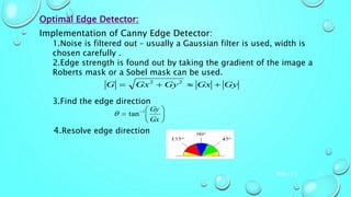 Mar-15 10
Optimal Edge Detector:
Implementation of Canny Edge Detector:
1.Noise is filtered out – usually a Gaussian filter is used, width is
chosen carefully .
2.Edge strength is found out by taking the gradient of the image a
Roberts mask or a Sobel mask can be used.
3.Find the edge direction
4.Resolve edge direction
GyGxGyGxG  22






 
Gx
Gy1
tan
 