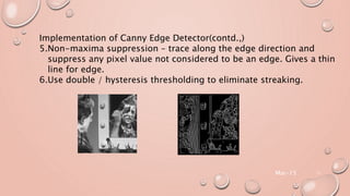 Mar-15 11
Implementation of Canny Edge Detector(contd.,)
5.Non-maxima suppression – trace along the edge direction and
suppress any pixel value not considered to be an edge. Gives a thin
line for edge.
6.Use double / hysteresis thresholding to eliminate streaking.
 