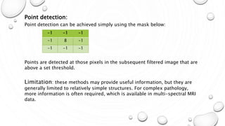 Mar-15 13
Point detection:
Point detection can be achieved simply using the mask below:
Points are detected at those pixels in the subsequent filtered image that are
above a set threshold.
Limitation: these methods may provide useful information, but they are
generally limited to relatively simple structures. For complex pathology,
more information is often required, which is available in multi-spectral MRI
data.
-1 -1 -1
-1 8 -1
-1 -1 -1
 