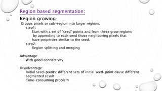 Mar-15 14
Region based segmentation:
Region growing:
Groups pixels or sub-region into larger regions.
step1:
Start with a set of “seed” points and from these grow regions
by appending to each seed those neighboring pixels that
have properties similar to the seed.
step2:
Region splitting and merging
Advantage:
With good connectivity
Disadvantage:
Initial seed-points: different sets of initial seed-point cause different
segmented result
Time-consuming problem
 