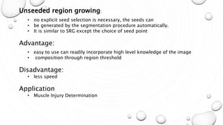Mar-15 15
Unseeded region growing:
• no explicit seed selection is necessary, the seeds can
• be generated by the segmentation procedure automatically.
• It is similar to SRG except the choice of seed point
Advantage:
• easy to use can readily incorporate high level knowledge of the image
• composition through region threshold
Disadvantage:
• less speed
Application
• Muscle Injury Determination
 