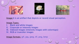 Image:It is an artifact that depicts or record visual perception.
Image Types:
I. Black and white images
II. Grayscale or intensity images
III. Indexed images (intensity images with colormaps)
IV. RGB or truecolor images
Image formats: gif, jpg, jpeg, tif, png, bmp
Mar-15 3
 