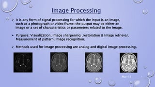  It is any form of signal processing for which the input is an image,
such as a photograph or video frame; the output may be either an
image or a set of characteristics or parameters related to the image.
 Purpose: Visualization, Image sharpening ,restoration & Image retrieval,
Measurement of pattern, Image recognition.
 Methods used for image processing are analog and digital image processing.
Mar-15 4
 