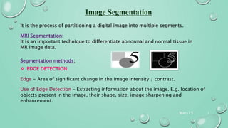 Mar-15 5
It is the process of partitioning a digital image into multiple segments.
MRI Segmentation:
It is an important technique to differentiate abnormal and normal tissue in
MR image data.
Segmentation methods:
 EDGE DETECTION:
Edge - Area of significant change in the image intensity / contrast.
Use of Edge Detection – Extracting information about the image. E.g. location of
objects present in the image, their shape, size, image sharpening and
enhancement.
 