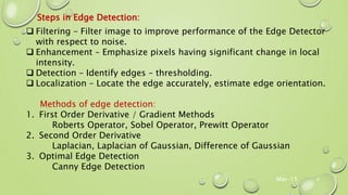 Mar-15 6
Steps in Edge Detection:
 Filtering – Filter image to improve performance of the Edge Detector
with respect to noise.
 Enhancement – Emphasize pixels having significant change in local
intensity.
 Detection – Identify edges – thresholding.
 Localization – Locate the edge accurately, estimate edge orientation.
Methods of edge detection:
1. First Order Derivative / Gradient Methods
Roberts Operator, Sobel Operator, Prewitt Operator
2. Second Order Derivative
Laplacian, Laplacian of Gaussian, Difference of Gaussian
3. Optimal Edge Detection
Canny Edge Detection
 