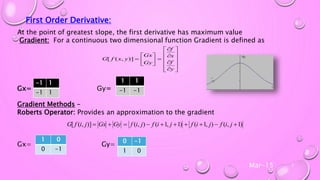 Mar-15 7
First Order Derivative:
At the point of greatest slope, the first derivative has maximum value
Gradient: For a continuous two dimensional function Gradient is defined as
Gx= Gy=
Gradient Methods –
Roberts Operator: Provides an approximation to the gradient
Gx= Gy=























y
f
x
f
Gy
Gx
yxfG )],([
)1,(),1()1,1(),()],([  jifjifjifjifGyGxjifG
-1 1
-1 1
1 1
-1 -1
1 0
0 -1
0 -1
1 0
 