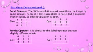 Mar-15 8
First Order Derivative(contd.,):
Sobel Operator: The 3X3 convolution mask smoothers the image by
some amount, hence it is less susceptible to noise. But it produces
thicker edges. So edge localization is poor.
Gx= Gy=
Prewitt Operator: It is similar to the Sobel operator but uses
slightly different masks.
Gx= Gy=
-1 0 1
-2 0 2
-1 0 1
1 2 1
0 0 0
-1 -2 -1
-1 0 1
-1 0 1
-1 0 1
1 1 1
0 0 0
-1 -1 -1
 