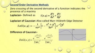 Mar-15 9
Second Order Derivative Methods
Zero crossing of the second derivative of a function indicates the
presence of a maxima
Laplacian- Defined as
Laplacian of Gaussian-Also called Marr-Hildreth Edge Detector
Difference of Gaussian-
2
2
)
2
22
(
2
1
)
2
22
(
22
),(
2
2
2
1


yxyx
ee
yxDoG





 