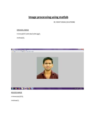 Image processing using matlab
BY, ROHIT SINHA (1SI11TE038)
ORIGINALIMAGE
I=imread('E:rohitdocrohit.jpg');
imshow(I);
RESIZED IMAGE
r=imresize(I,0.5);
imshow(r);
 