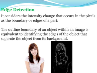 Edge Detection
It considers the intensity change that occurs in the pixels
as the boundary or edges of a part.
The outline boundary of an object within an image is
equivalent to identifying the edges of the object that
seperate the object from its background.
 