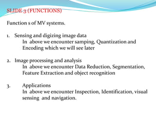 SLIDE 3 (FUNCTIONS)
Function s of MV systems.
1. Sensing and digizing image data
In above we encounter samping, Quantization and
Encoding which we will see later
2. Image processing and analysis
In above we encounter Data Reduction, Segmentation,
Feature Extraction and object recognition
3. Applications
In above we encounter Inspection, Identification, visual
sensing and navigation.
 