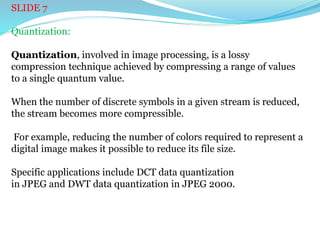 SLIDE 7
Quantization:
Quantization, involved in image processing, is a lossy
compression technique achieved by compressing a range of values
to a single quantum value.
When the number of discrete symbols in a given stream is reduced,
the stream becomes more compressible.
For example, reducing the number of colors required to represent a
digital image makes it possible to reduce its file size.
Specific applications include DCT data quantization
in JPEG and DWT data quantization in JPEG 2000.
 