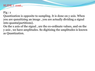 SLIDE 7 cont.,
Fig : 1
Quantization is opposite to sampling. It is done on y axis. When
you are qunaitizing an image , you are actually dividing a signal
into quanta(partitions).
On the x axis of the signal , are the co-ordinate values, and on the
y axis , we have amplitudes. So digitizing the amplitudes is known
as Quantization.
 