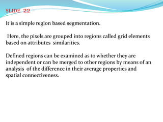 SLIDE 22
It is a simple region based segmentation.
Here, the pixels are grouped into regions called grid elements
based on attributes similarities.
Defined regions can be examined as to whether they are
independent or can be merged to other regions by means of an
analysis of the difference in their average properties and
spatial connectiveness.
 