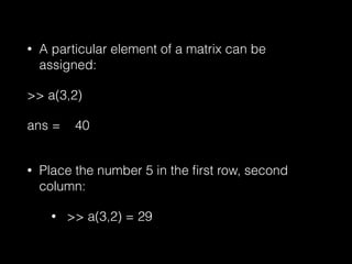 • A particular element of a matrix can be
assigned:
>> a(3,2)
ans = 40
• Place the number 5 in the ﬁrst row, second
column:
• >> a(3,2) = 29
 