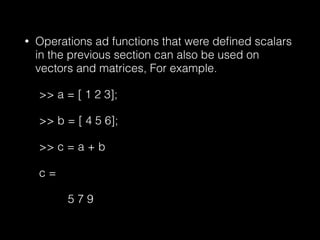 • Operations ad functions that were deﬁned scalars
in the previous section can also be used on
vectors and matrices, For example.
>> a = [ 1 2 3];
>> b = [ 4 5 6];
>> c = a + b
c =
5 7 9
 