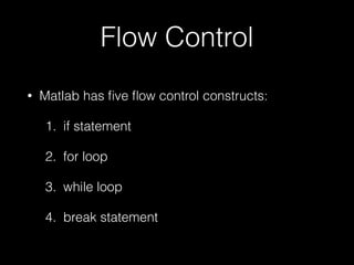 Flow Control
• Matlab has ﬁve ﬂow control constructs:
1. if statement
2. for loop
3. while loop
4. break statement
 