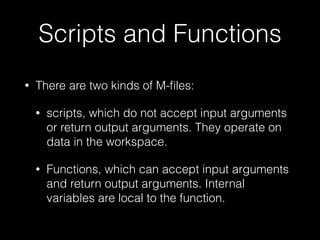 Scripts and Functions
• There are two kinds of M-ﬁles:
• scripts, which do not accept input arguments
or return output arguments. They operate on
data in the workspace.
• Functions, which can accept input arguments
and return output arguments. Internal
variables are local to the function.
 