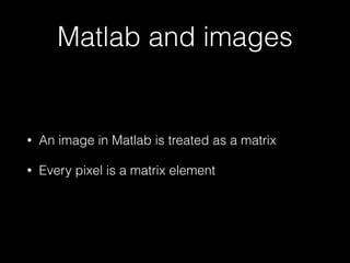 Matlab and images
• An image in Matlab is treated as a matrix
• Every pixel is a matrix element
 
