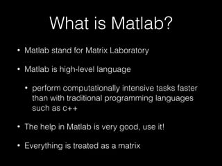 What is Matlab?
• Matlab stand for Matrix Laboratory
• Matlab is high-level language
• perform computationally intensive tasks faster
than with traditional programming languages
such as c++
• The help in Matlab is very good, use it!
• Everything is treated as a matrix
 