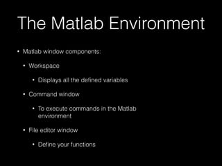 The Matlab Environment
• Matlab window components:
• Workspace
• Displays all the deﬁned variables
• Command window
• To execute commands in the Matlab
environment
• File editor window
• Deﬁne your functions
 