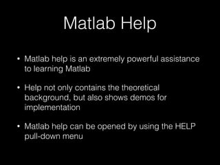 Matlab Help
• Matlab help is an extremely powerful assistance
to learning Matlab
• Help not only contains the theoretical
background, but also shows demos for
implementation
• Matlab help can be opened by using the HELP
pull-down menu
 