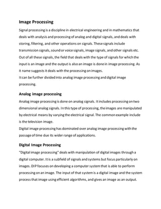 Image Processing
Signal processing is a discipline in electrical engineering and in mathematics that
deals with analysis and processing of analog and digital signals, and deals with
storing, filtering, and other operations on signals. Thesesignals include
transmission signals, sound or voicesignals, image signals, and other signals etc.
Out of all these signals, the field that deals with the type of signals for which the
input is an image and the output is also an image is donein image processing. As
it name suggests it deals with the processing on images.
Itcan be further divided into analog image processing and digital image
processing.
Analog image processing
Analog image processing is done on analog signals. Itincludes processing on two
dimensional analog signals. In this type of processing, theimages are manipulated
by electrical means by varying the electrical signal. The common example include
is the television image.
Digital image processing has dominated over analog image processing with the
passageof time due its wider range of applications.
Digital Image Processing
“Digital image processing” deals with manipulation of digital images through a
digital computer. Itis a subfield of signals and systems but focus particularly on
images. DIP focuses on developing a computer systemthat is able to perform
processing on an image. The input of that systemis a digital image and the system
process that image using efficient algorithms, and gives an image as an output.
 