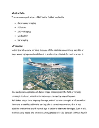 Medical field:
The common applications of DIP in the field of medical is
 Gamma ray imaging
 PET scan
 X Ray Imaging
 Medical CT
 UV imaging
UV imaging:
In the field of remote sensing, the area of the earth is scanned by a satellite or
froma very high ground and then it is analyzed to obtain information about it.
One particular application of digital image processing in the field of remote
sensing is to detect infrastructuredamages caused by an earthquake.
As it takes longer time to grasp damage, even if serious damages are focused on.
Since the area effected by the earthquake is sometimes so wide, that it not
possibleto examine it with human eye in order to estimate damages. Even if it is,
then it is very hectic and time consuming procedure. So a solution to this is found
 