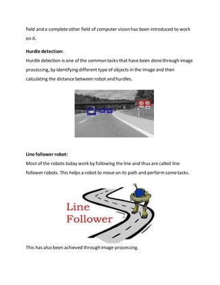field and a complete other field of computer vision has been introduced to work
on it.
Hurdle detection:
Hurdle detection is one of the common tasks that have been donethrough image
processing, by identifying different type of objects in the image and then
calculating the distance between robot and hurdles.
Line follower robot:
Most of the robots today work by following the line and thus are called line
follower robots. This helps a robot to move on its path and performsometasks.
This has also been achieved through image processing.
 