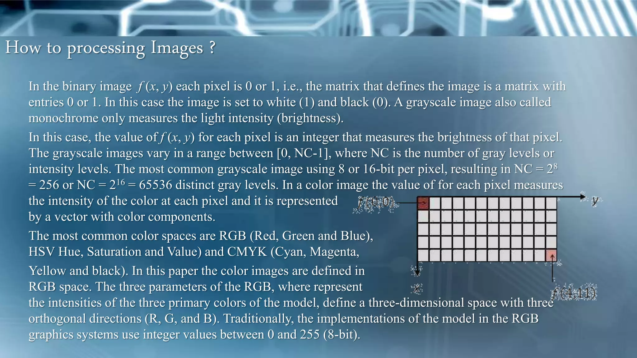 How to processing Images ?
In the binary image f (x, y) each pixel is 0 or 1, i.e., the matrix that defines the image is a matrix with
entries 0 or 1. In this case the image is set to white (1) and black (0). A grayscale image also called
monochrome only measures the light intensity (brightness).
In this case, the value of f (x, y) for each pixel is an integer that measures the brightness of that pixel.
The grayscale images vary in a range between [0, NC-1], where NC is the number of gray levels or
intensity levels. The most common grayscale image using 8 or 16-bit per pixel, resulting in NC = 28
= 256 or NC = 216 = 65536 distinct gray levels. In a color image the value of for each pixel measures
the intensity of the color at each pixel and it is represented
by a vector with color components.
The most common color spaces are RGB (Red, Green and Blue),
HSV Hue, Saturation and Value) and CMYK (Cyan, Magenta,
Yellow and black). In this paper the color images are defined in
RGB space. The three parameters of the RGB, where represent
the intensities of the three primary colors of the model, define a three-dimensional space with three
orthogonal directions (R, G, and B). Traditionally, the implementations of the model in the RGB
graphics systems use integer values between 0 and 255 (8-bit).
 