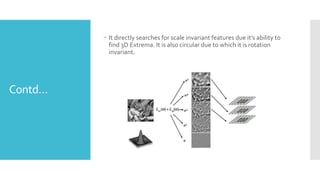 Contd…
 It directly searches for scale invariant features due it’s ability to
find 3D Extrema. It is also circular due to which it is rotation
invariant.
 