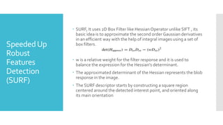 SpeededUp
Robust
Features
Detection
(SURF)
 SURF, It uses 2D Box Filter like Hessian Operator unlike SIFT , its
basic idea is to approximate the second order Gaussian derivatives
in an efficient way with the help of integral images using a set of
box filters.
 w is a relative weight for the filter response and it is used to
balance the expression for the Hessian’s determinant.
 The approximated determinant of the Hessian represents the blob
response in the image.
 The SURF descriptor starts by constructing a square region
centered around the detected interest point, and oriented along
its main orientation
 