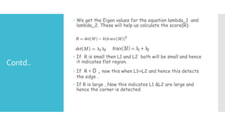Contd..
 We get the Eigen values for the equation lambda_1 and
lambda_2. These will help us calculate the score(R):
 If R is small then L1 and L2 both will be small and hence
it indicates flat region.
 If R < 0 , now this when L1>>L2 and hence this detects
the edge .
 If R is large , Now this indicates L1 &L2 are large and
hence the corner is detected.
 