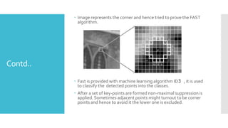 Contd..
 Image represents the corner and hence tried to prove the FAST
algorithm.
 Fast is provided with machine learning algorithm ID3 , it is used
to classify the detected points into the classes.
 After a set of key-points are formed non-maximal suppression is
applied. Sometimes adjacent points might turnout to be corner
points and hence to avoid it the lower one is excluded.
 