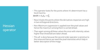 Hessian
operator
 This operator looks for the points where it’s determinant has a
local maxima.
 Now it looks the points where the derivatives responses are high
in two orthogonal directions.
 Non-Maximum suppression is applied over the pixel values and
hence the maximum among them is carried ahead.
 Then again among all these values the once with intensity values
higher than threshold are taken ahead.
 This all is done because the second order operator is sensitive to
the noise and hence we need the pixel intensities which help in
better description of the image.
 