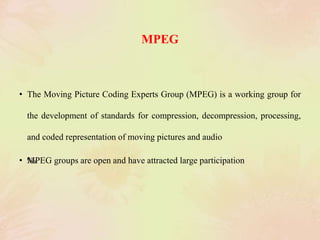MPEG
• The Moving Picture Coding Experts Group (MPEG) is a working group for
the development of standards for compression, decompression, processing,
and coded representation of moving pictures and audio
• ‰MPEG groups are open and have attracted large participation
 