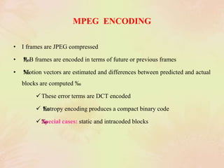 MPEG ENCODING
• I frames are JPEG compressed
• ‰P, B frames are encoded in terms of future or previous frames
• ‰Motion vectors are estimated and differences between predicted and actual
blocks are computed ‰
These error terms are DCT encoded
 ‰Entropy encoding produces a compact binary code
‰Special cases: static and intracoded blocks
 