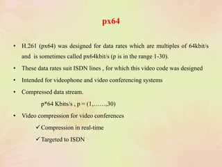 px64
• H.261 (px64) was designed for data rates which are multiples of 64kbit/s
and is sometimes called px64kbit/s (p is in the range 1-30).
• These data rates suit ISDN lines , for which this video code was designed
• Intended for videophone and video conferencing systems
• Compressed data stream.
p*64 Kbits/s , p = (1,……,30)
• Video compression for video conferences
Compression in real-time
Targeted to ISDN
 