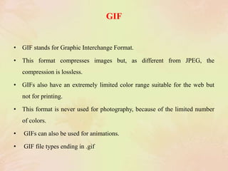 GIF
• GIF stands for Graphic Interchange Format.
• This format compresses images but, as different from JPEG, the
compression is lossless.
• GIFs also have an extremely limited color range suitable for the web but
not for printing.
• This format is never used for photography, because of the limited number
of colors.
• GIFs can also be used for animations.
• GIF file types ending in .gif
 