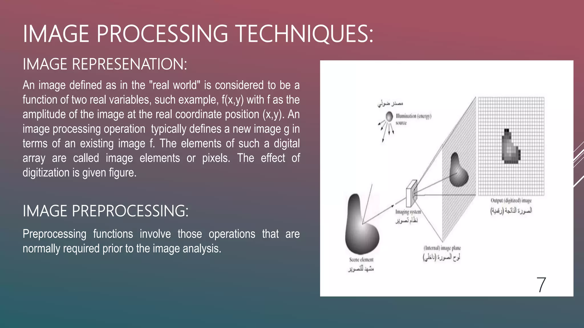 IMAGE REPRESENATION:
IMAGE PROCESSING TECHNIQUES:
An image defined as in the "real world" is considered to be a
function of two real variables, such example, f(x,y) with f as the
amplitude of the image at the real coordinate position (x,y). An
image processing operation typically defines a new image g in
terms of an existing image f. The elements of such a digital
array are called image elements or pixels. The effect of
digitization is given figure.
IMAGE PREPROCESSING:
Preprocessing functions involve those operations that are
normally required prior to the image analysis.
7
 