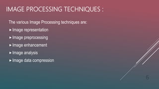 IMAGE PROCESSING TECHNIQUES :
The various Image Processing techniques are:
Image representation
Image preprocessing
Image enhancement
Image analysis
Image data compression
6
 
