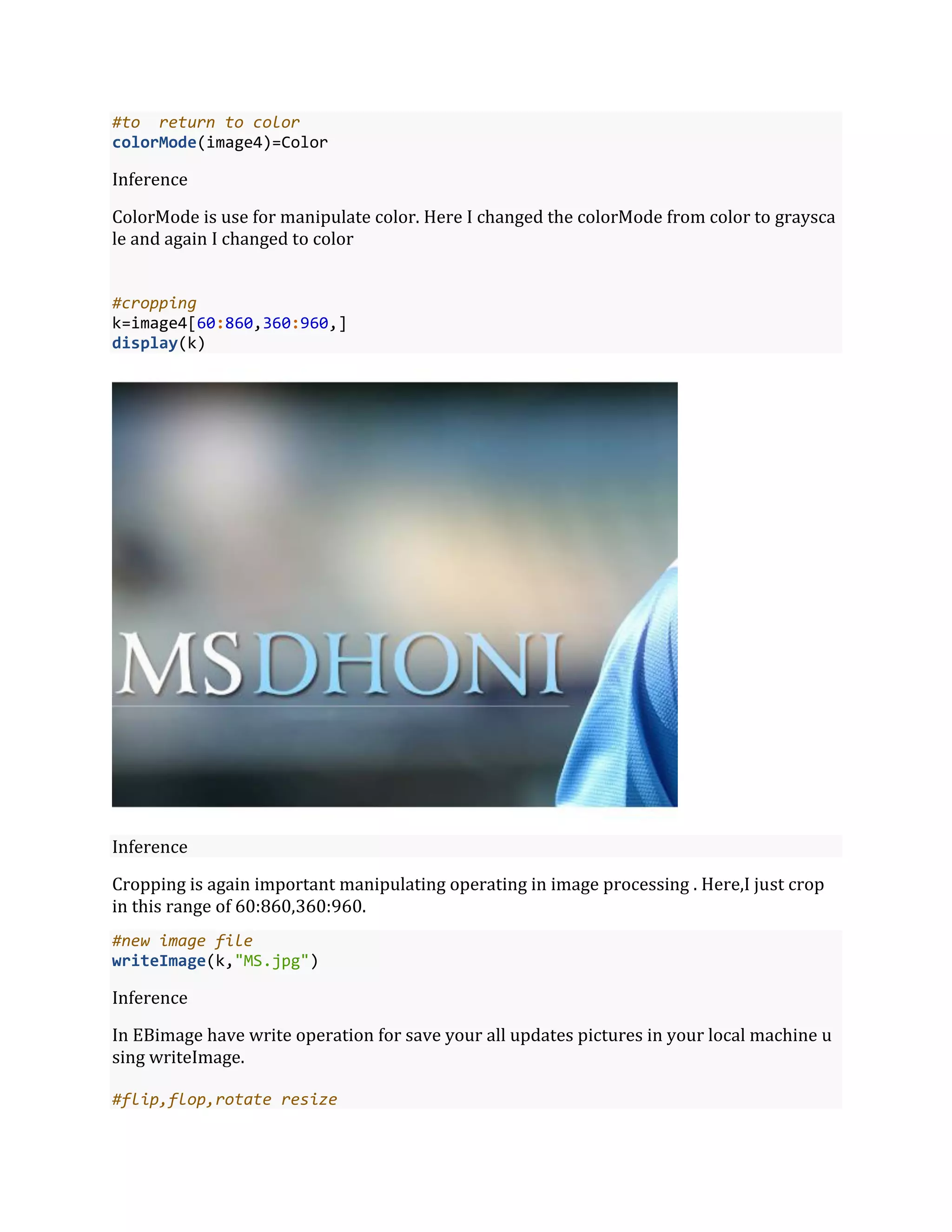#to return to color
colorMode(image4)=Color
Inference
ColorMode is use for manipulate color. Here I changed the colorMode from color to graysca
le and again I changed to color
#cropping
k=image4[60:860,360:960,]
display(k)
Inference
Cropping is again important manipulating operating in image processing . Here,I just crop
in this range of 60:860,360:960.
#new image file
writeImage(k,"MS.jpg")
Inference
In EBimage have write operation for save your all updates pictures in your local machine u
sing writeImage.
#flip,flop,rotate resize
 
