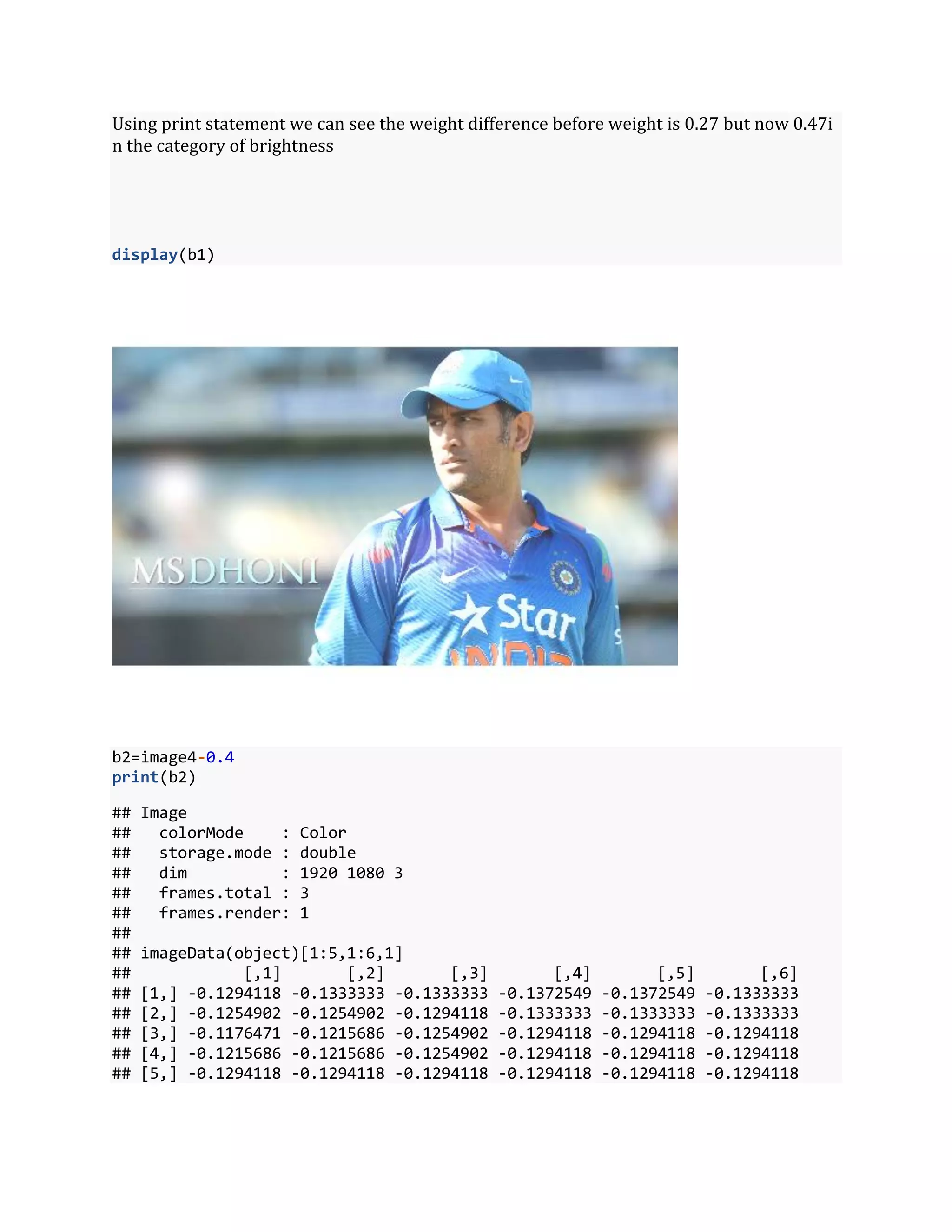 Using print statement we can see the weight difference before weight is 0.27 but now 0.47i
n the category of brightness
display(b1)
b2=image4-0.4
print(b2)
## Image
## colorMode : Color
## storage.mode : double
## dim : 1920 1080 3
## frames.total : 3
## frames.render: 1
##
## imageData(object)[1:5,1:6,1]
## [,1] [,2] [,3] [,4] [,5] [,6]
## [1,] -0.1294118 -0.1333333 -0.1333333 -0.1372549 -0.1372549 -0.1333333
## [2,] -0.1254902 -0.1254902 -0.1294118 -0.1333333 -0.1333333 -0.1333333
## [3,] -0.1176471 -0.1215686 -0.1254902 -0.1294118 -0.1294118 -0.1294118
## [4,] -0.1215686 -0.1215686 -0.1254902 -0.1294118 -0.1294118 -0.1294118
## [5,] -0.1294118 -0.1294118 -0.1294118 -0.1294118 -0.1294118 -0.1294118
 