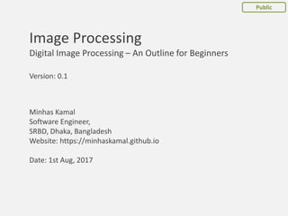 Minhas Kamal
Software Engineer,
SRBD, Dhaka, Bangladesh
Website: https://minhaskamal.github.io
Date: 1st Aug, 2017
Image Processing
Digital Image Processing – An Outline for Beginners
Public
Version: 0.1
 