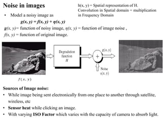 Noise in images
• Model a noisy image as
g(x, y) = f(x, y) + η(x, y)
g(x, y)= function of noisy image, η(x, y) = function of image noise ,
f(x, y) = function of original image.
Sources of Image noise:
• While image being sent electronically from one place to another through satellite,
wireless, etc
• Sensor heat while clicking an image.
• With varying ISO Factor which varies with the capacity of camera to absorb light.
h(x, y) = Spatial representation of H.
Convolution in Spatial domain = multiplication
in Frequency Domain
 