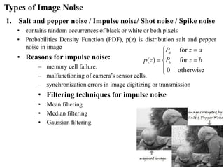 Types of Image Noise
1. Salt and pepper noise / Impulse noise/ Shot noise / Spike noise
• contains random occurrences of black or white or both pixels
• Probabilities Density Function (PDF), p(z) is distribution salt and pepper
noise in image
• Reasons for impulse noise:
– memory cell failure.
– malfunctioning of camera’s sensor cells.
– synchronization errors in image digitizing or transmission
• Filtering techniques for impulse noise
• Mean filtering
• Median filtering
• Gaussian filtering





=
=
=
otherwise
0
for
for
)
( b
z
P
a
z
P
z
p b
a
 