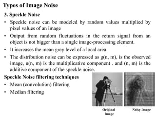 Types of Image Noise
3. Speckle Noise
• Speckle noise can be modeled by random values multiplied by
pixel values of an image
• Output from random fluctuations in the return signal from an
object is not bigger than a single image-processing element.
• It increases the mean grey level of a local area.
• The distribution noise can be expressed as g(n, m), is the observed
image, u(n, m) is the multiplicative component . and (n, m) is the
additive component of the speckle noise.
Speckle Noise filtering techniques
• Mean (convolution) filtering
• Median filtering
Original
Image
Noisy Image
 